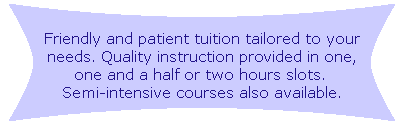 Friendly and patient tuition tailored to your needs. Quality instruction provided in one, one and a half or two hours slots. Semi-intensive courses also available